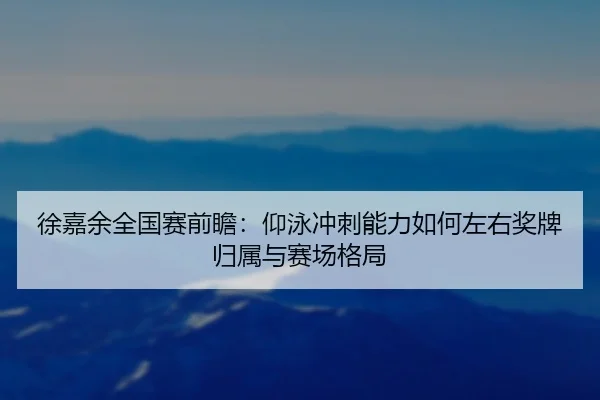 徐嘉余全国赛前瞻：仰泳冲刺能力如何左右奖牌归属与赛场格局